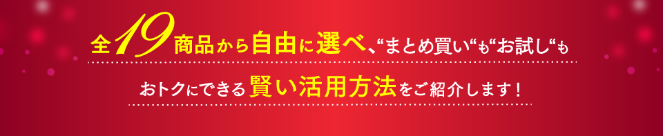 全19商品から自由に選べ、まとめ買い“も“お試し“もおトクにできる賢い活用方法をご紹介します!