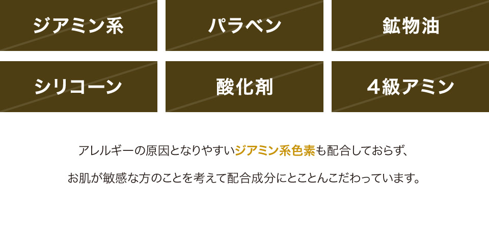 ジアミン系 パラベン 鉱物油 シリコーン 酸化剤 4級アミン アレルギーの原因となりやすいジミアン系色素も配合しておらず、お肌が敏感な方のことを考えて配合成分にとことんこだわっています。