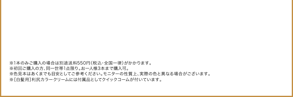 ※1本のみご購入の場合は別途送料550円（税込・全国一律）がかかります。 ※初回ご購入の方、同一世帯1点限り。お一人様3本まで購入可。 ※色見本はあくまでも目安としてご参考ください。モニターの性質上、実際の色と異なる場合がございます。 ※［白髪用］利尻カラークリームには付属品としてクイックコームが付いています。