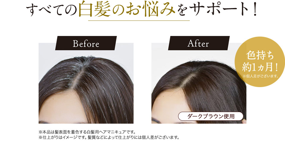 すべての白髪のお悩みをサポート！ Before After 色持ち約1ヵ月！ ※本品は髪表面を着色する白髪用ヘアマニキュアです。 ※仕上がりはイメージです。髪質などによって仕上がりには個人差がございます。