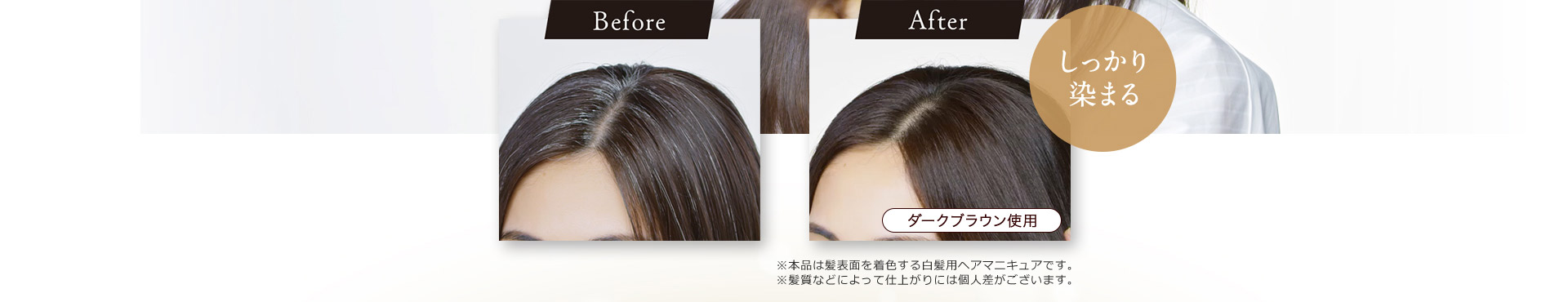 Before After しっかり染まる ダークブラウン使用 ※本品は髪表面を着色する白髪用ヘアマニキュアです。 ※髪質などによって仕上がりには個人差がございます。