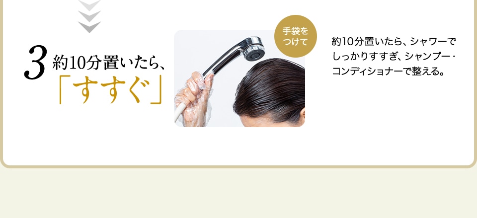 3 約10分置いたら、「すすぐ」 手袋をつけて 約10分置いたら、シャワーでしっかりすすぎ、シャンプー・コンディショナーで整える。