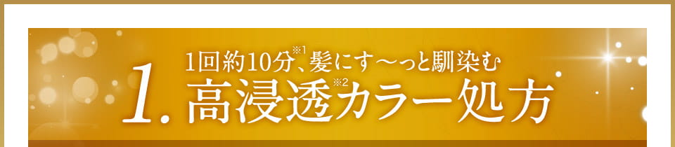 1. 1回約10分※1、髪にす～っと馴染む高浸透※2カラー処方