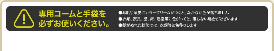 専用コームと手袋を必ずお使いください。 ●お肌や頭皮にカラークリームがつくと、なかなか色が落ちません ●衣類、家具、壁、床、浴室等に色がつくと、落ちない場合がございます ●髪がぬれた状態では、衣類等に色移りします