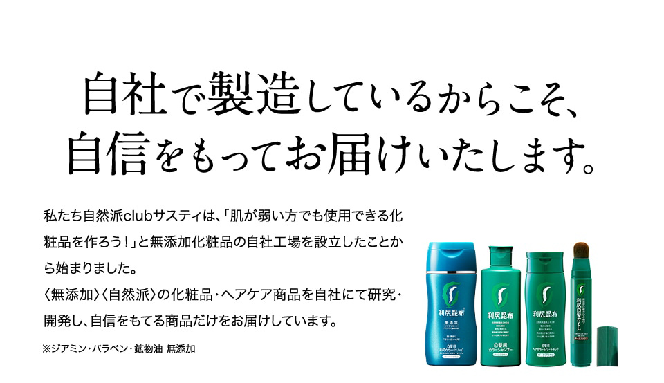 自社で製造しているからこそ、自信をもってお届けいたします。 私たち自然派clubサスティは、「肌が弱い方でも使用できる化粧品を作ろう！」と無添加化粧品の自社工場を設立したことから始まりました。〈無添加〉〈自然派〉の化粧品・ヘアケア商品を自社にて研究・開発し、自信をもてる商品だけをお届けしています。 ※ジアミン・パラベン・鉱物油 無添加