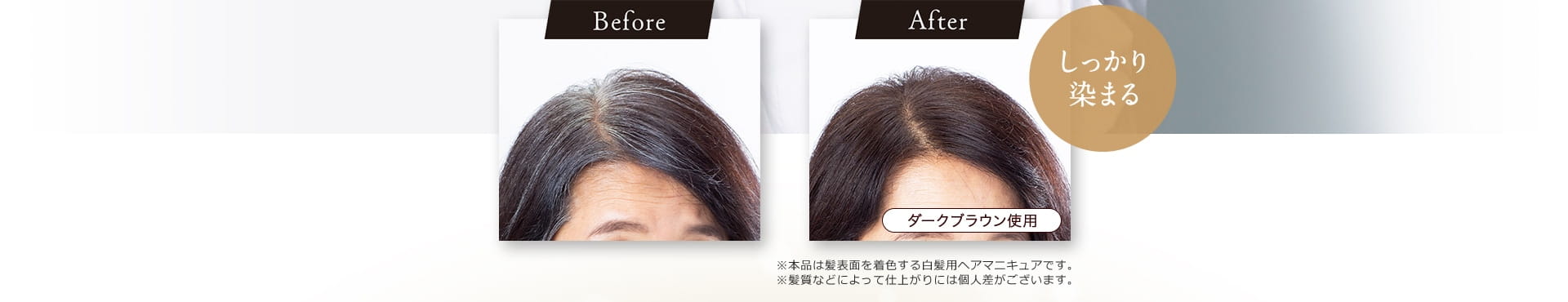 Before After しっかり染まる ダークブラウン使用 ※本品は髪表面を着色する白髪用ヘアマニキュアです。 ※髪質などによって仕上がりには個人差がございます。