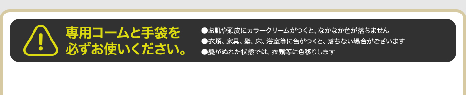 専用コームと手袋を必ずお使いください。 ●お肌や頭皮にカラークリームがつくと、なかなか色が落ちません ●衣類、家具、壁、床、浴室等に色がつくと、落ちない場合がございます ●髪がぬれた状態では、衣類等に色移りします