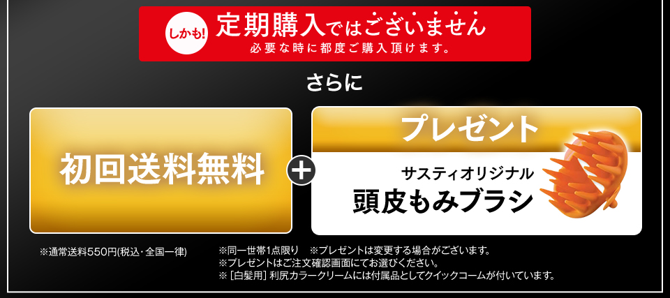 さらに 初回送料無料 + 選べるプレゼント 下記プレゼントからどちらか1点お選びいただけます。 サスティオリジナルクイックコーム または サスティオリジナル頭皮もみブラシ ※通常送料550円(税込・全国一律)  ※同一世帯1点限り　※プレゼントは変更する場合がございます。 ※プレゼントはご注文確認画面にてお選びください。 ※［白髪用］利尻カラークリームには付属品としてクイックコームが付いています。