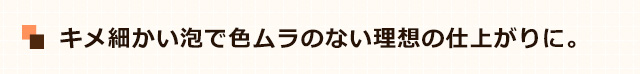 キメ細かい泡で色ムラのない理想の仕上がりに。