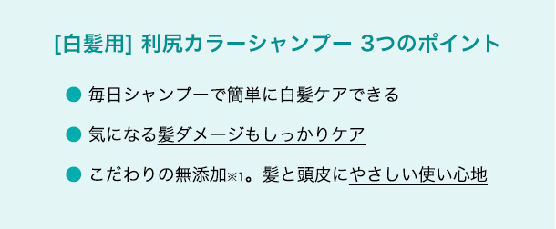 [白髪用] 利尻カラーシャンプー 3つのポイント 毎日シャンプーで簡単に白髪ケアできる・気になる髪ダメージもしっかりケア・こだわりの無添加(※1)。髪と頭皮にやさしい使い心地