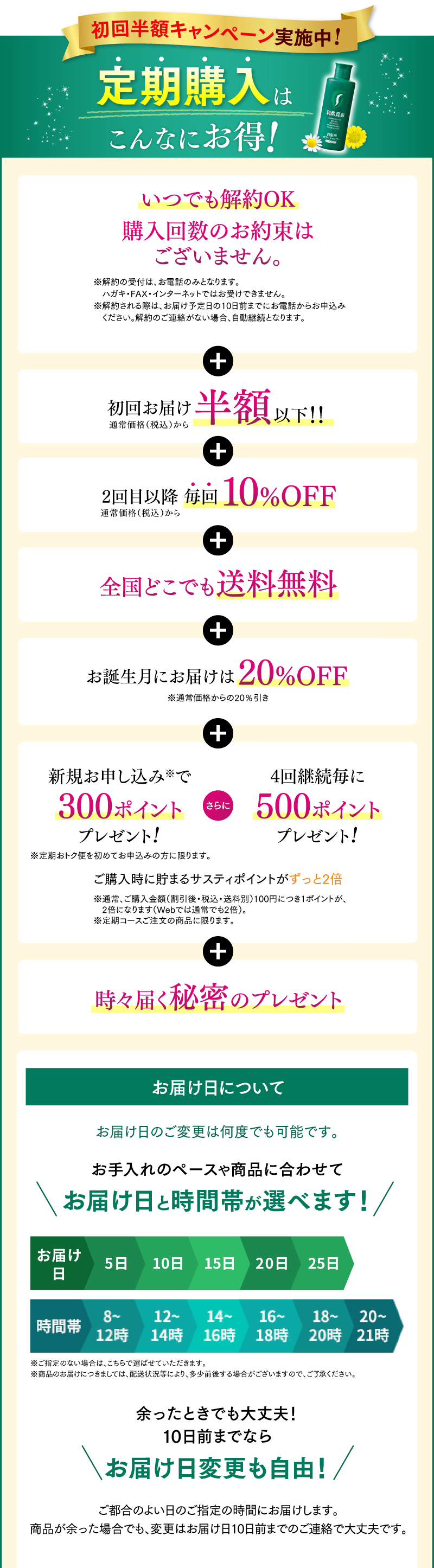 初回半額キャンペーン実施中!定期購入はこんなにお得！いつでも解約OK 購入回数のお約束はございません。 + 初回お届け半額以下！！ + 全国どこでも送料無料 + お誕生月にお届けは20%OFF + 新規お申し込みで300ポイントプレゼント! さらに 4回継続毎に500ポイントプレゼント! ご購入時に貯まるサスティポイントがずっと2倍 + 時々届く秘密のプレゼント コースお届け日について　お手入れのペースや商品に合わせて選べる1・2・3ヵ月コース　お届け日と時間帯が選べます！　余ったときでも大丈夫！10日前までならお届け日変更も自由！