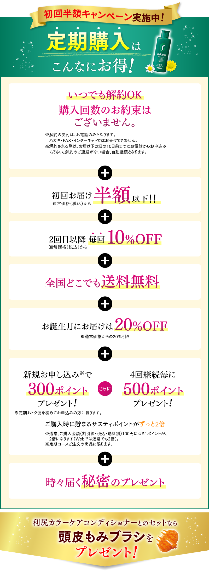 初回半額キャンペーン実施中!定期購入はこんなにお得！いつでも解約OK 購入回数のお約束はございません。 + 初回お届け半額以下！！ + 全国どこでも送料無料 + お誕生月にお届けは20%OFF + 新規お申し込みで300ポイントプレゼント! さらに 4回継続毎に500ポイントプレゼント! ご購入時に貯まるサスティポイントがずっと2倍 + 時々届く秘密のプレゼント さらに2本以上のお届けコースがお得！