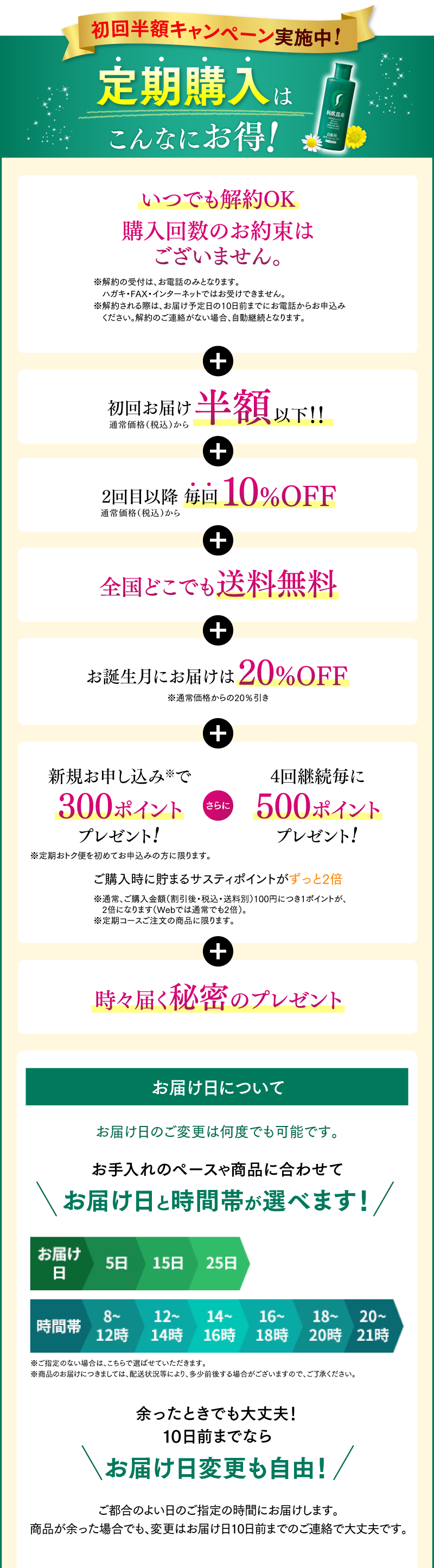 初回半額キャンペーン実施中!定期購入はこんなにお得！いつでも解約OK 購入回数のお約束はございません。 + 初回お届け半額以下！！ + 全国どこでも送料無料 + お誕生月にお届けは20%OFF + 新規お申し込みで300ポイントプレゼント! さらに 4回継続毎に500ポイントプレゼント! ご購入時に貯まるサスティポイントがずっと2倍 + 時々届く秘密のプレゼント コースお届け日について　お手入れのペースや商品に合わせて選べる1・2・3ヵ月コース　お届け日と時間帯が選べます！　余ったときでも大丈夫！10日前までならお届け日変更も自由！