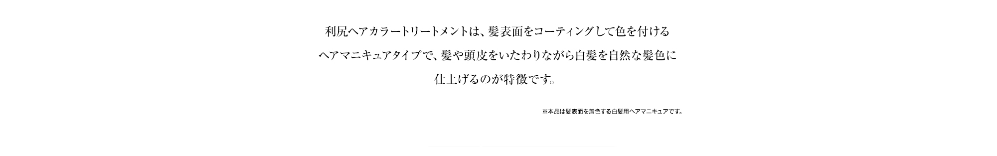 利尻ヘアカラートリートメントは、髪表面をコーティングして色を付けるヘアマニキュアタイプで、髪や頭皮をいたわりながら白髪を自然な色あいに仕上げるのが特徴です。