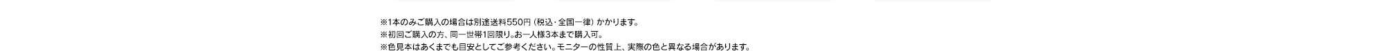 ※1本のみご購入の場合は別途送料550円（税込・全国一律）かかります。※初回ご購入の方、同一世帯1回限り｡お一人様3本まで購入可。※色見本はあくまでも目安としてご参考ください。モニターの性質上、実際の色と異なる場合があります。