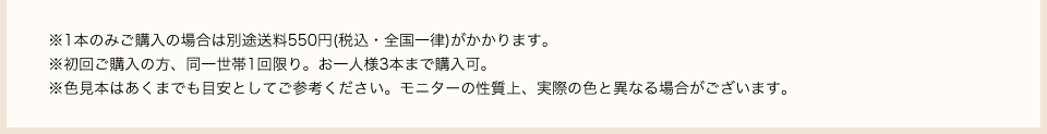 ※1本のみご購入の場合は別途送料550円(税込・全国一律)がかかります。初回ご購入の方、同一世帯1回限り。お一人様3本まで購入可。※色見本はあくまでも目安としてご参考ください。※モニターの性質上、実際の色と異なる場合がございます。