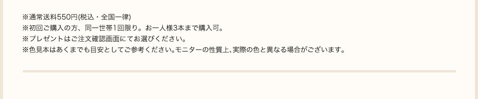 ※1本のみご購入の場合は別途送料550円(税込・全国一律)がかかります。初回ご購入の方、同一世帯1点限り。お一人様3本まで購入可。※プレゼントはご注文確認画面にてお選びください。※色見本はあくまでも目安としてご参考ください。※モニターの性質上、実際の色と異なる場合がございます。