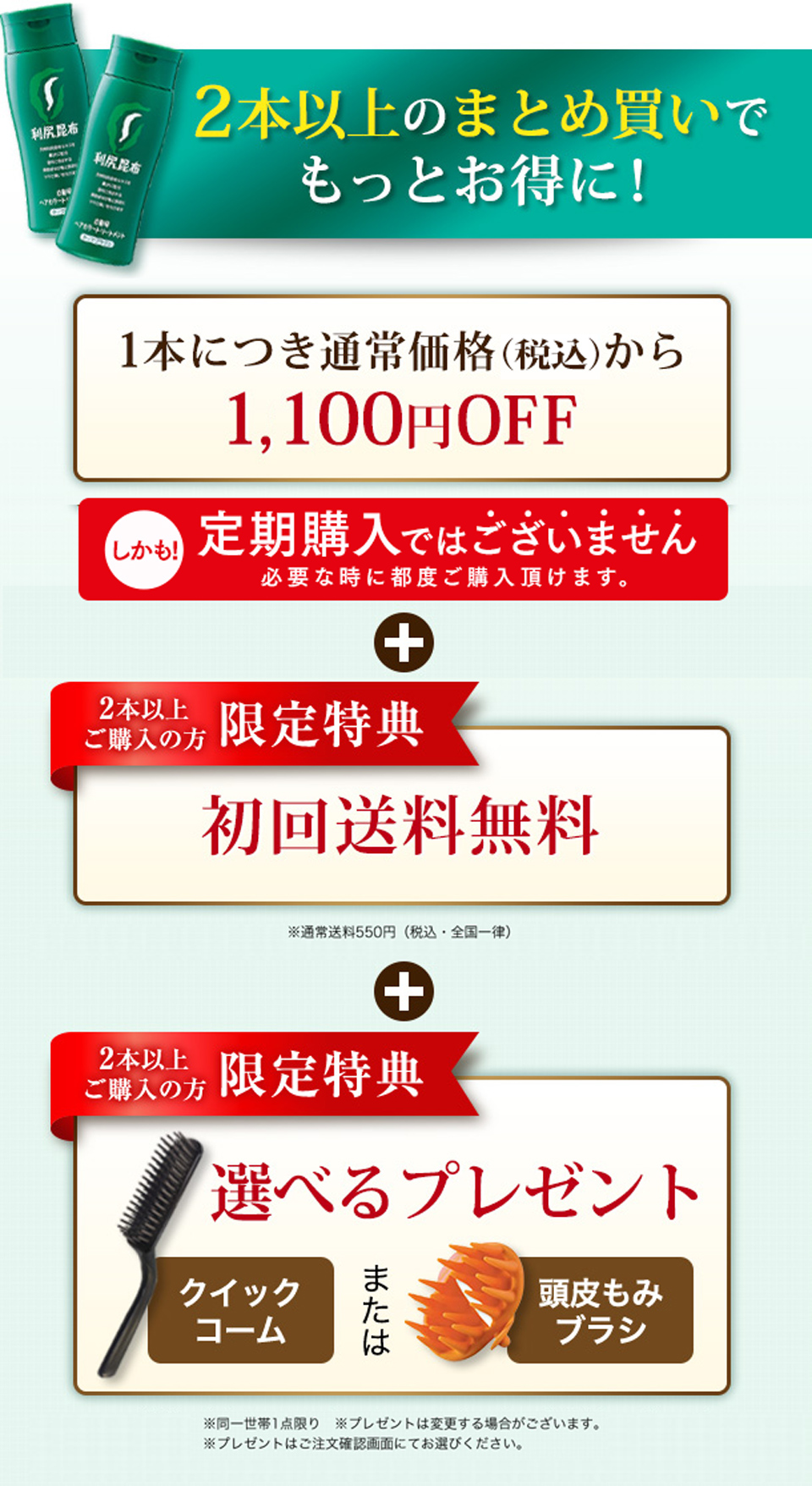 2本以上のまとめ買いでもっとお得に！1本につき通常価格（税抜）から1,100円OFF＋【2本以上ご購入の方 限定特典】初回送料無料 ※通常送料550円（税込・全国一律）＋【2本以上ご購入の方 限定特典】選べるプレゼント クイックコーム または 頭皮もみブラシ ※同一世帯1点限り ※プレゼントは変更する場合がございます。