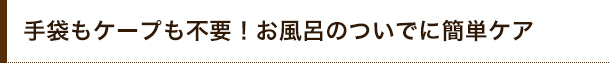 手袋もケープも不要!お風呂のついでに簡単ケア
