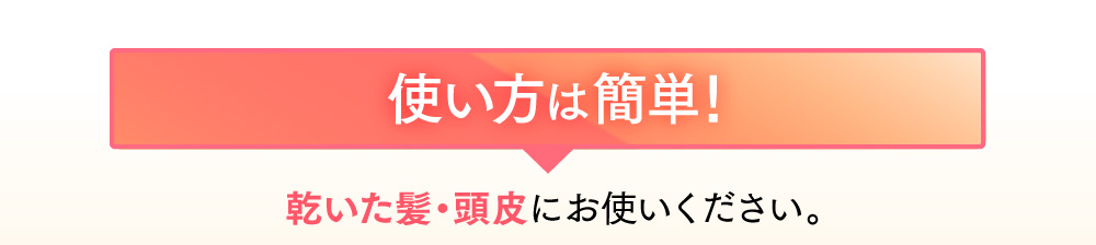 使い方は簡単！乾いた髪・頭皮にお使いください。