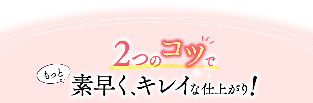 2つのコツでもっと素早く、キレイな仕上がり！