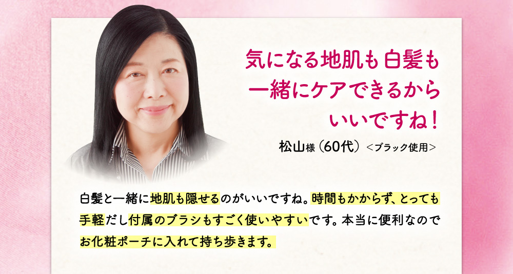 気になる地肌も白髪も一緒にケアできるからいいですね！ 白髪と一緒に地肌も隠せるのがいいですね。時間もかからず、とっても手軽だし付属のブラシもすごく使いやすいです。本当に便利なのでお化粧ポーチに入れて持ち歩いています！