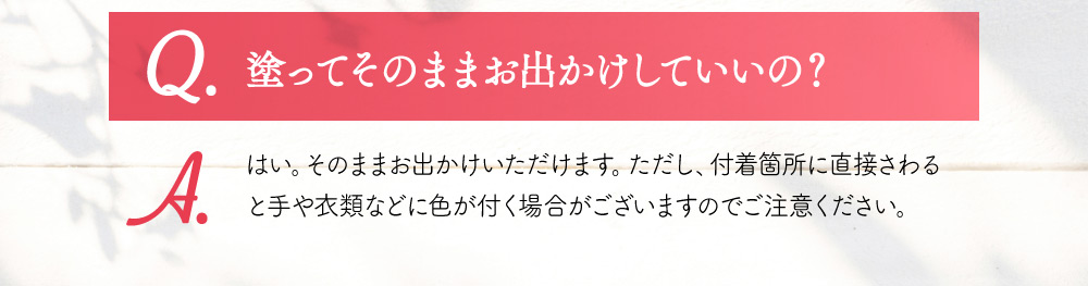 Q.塗ってそのままお出かけしていいの？ A.はい。そのままお出かけいただけます。ただし、付着箇所に直接さわると手や衣類などに色が付く場合がございますのでご注意ください。