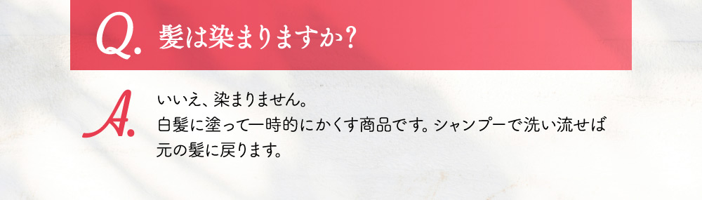 Q.髪は染まりますか？ A.白髪に塗って一時的にかくす商品です。シャンプーで洗い流せば元の髪に戻ります。