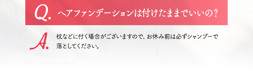 Q.ヘアファンデーションは付けたままでいいの？ A.枕などに付く場合がございますので、お休み前は必ずシャンプーで落としてください。