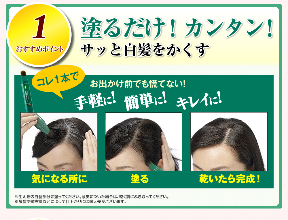 1 人気の秘密 塗るだけ！カンタン！サッと白髪をかくす コレ1本でお出かけ前でも慌てない！ 手軽に！簡単に！キレイに！ 気になる所に塗る乾いたら完成！ ※生え際の白髪部分に塗ってください。頭皮についた場合は、乾く前にふき取ってください。