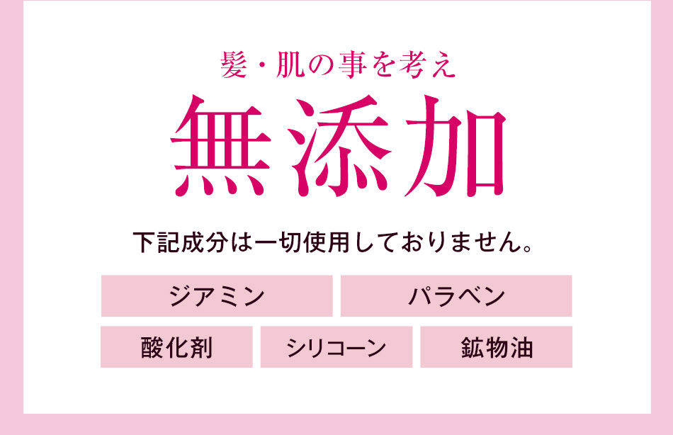 髪・肌のことを考え無添加　下記成分は一切使用しておりません。ジアミン／パラベン／酸化剤／シリコーン／鉱物油