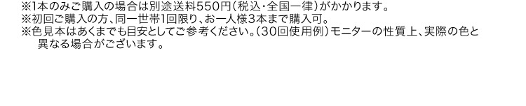 ※1本のみご購入の場合は別途送料550円（税込・全国一律）がかかります。※初回ご購入の方、同一世帯1回限り、お一人様3本まで購入可。※色見本はあくまでも目安としてご参考ください。（30回使用例）モニターの性質上、実際の色と異なる場合がございます。