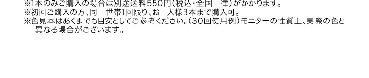 ※1本のみご購入の場合は別途送料550円（税込・全国一律）がかかります。※初回ご購入の方、同一世帯1回限り、お一人様3本まで購入可。※色見本はあくまでも目安としてご参考ください。（30回使用例）モニターの性質上、実際の色と異なる場合がございます。