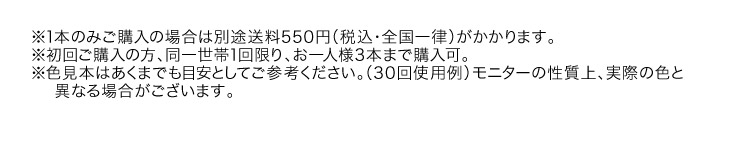 ※1本のみご購入の場合は別途送料550円（税込・全国一律）がかかります。※初回ご購入の方、同一世帯1回限り、お一人様3本まで購入可。※色見本はあくまでも目安としてご参考ください。（30回使用例）モニターの性質上、実際の色と異なる場合がございます。