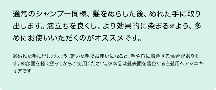 通常のシャンプー同様、髪をぬらした後、ぬれた手に取り出します。泡立ちを良くし、より効果的に染まる※よう、多めにお使いいただくのがオススメです。※ぬれた手に出しましょう。乾いた手でお使いになると、手や爪に着色する場合があります。※容器を軽く振ってからご使用ください。