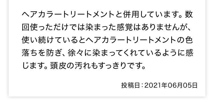 ヘアカラートリートメントと併用しています。数回使っただけでは染まった感覚はありませんが、使い続けているとヘアカラートリートメントの色落ちを防ぎ、徐々に染まってくれているように感じます。頭皮の汚れもすっきりです。 投稿日：2021年06月05日