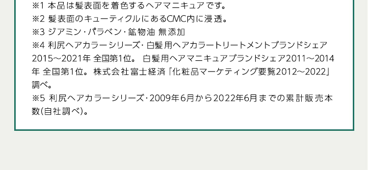 ※1本品は髪表面を着色するヘアマニキュアです。 ※2髪表面のキューティクルにあるCMC内に浸透。 ※3ジアミン・パラベン・鉱物油 無添加 ※4利尻ヘアカラーシリーズ・白髪用ヘアカラートリートメントブランドシェア2015から2020年全国第1位白髪用ヘアマニキュアブランドシェア2011から2014年全国第1位 株式会社富士経済「化粧品マーケティング要覧2012から2021」調べ。 ※5利尻ヘアカラーシリーズ・2009年6月から2021年7月末までの累計販売本 数(自社調べ)。