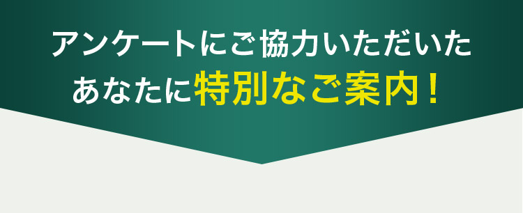 アンケートにご協力いただいた あなたに特別なご案内！
