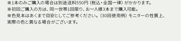※1本のみご購入の場合は別途送料550円 (税込・全国一律) がかかります。 ※初回ご購入の方は、同一世帯1回限り、お一人様3本まで購入可能。 ※色見本はあくまで目安としてご参考ください。(30回使用例) モニターの性質上、実際の色と異なる場合がございます。