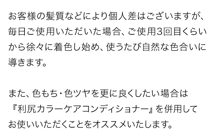 お客様の髪質などにより個人差はございますが、毎日ご使用いただいた場合、ご使用3回目くらいから徐々に着色し始め、使うたび自然な色合いに導きます。また、色もち・色ツヤを更に良くしたい場合は『利尻カラーケアコンディショナー』を併用してお使いいただくことをオススメいたします。