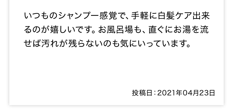 いつものシャンプー感覚で、手軽に白髪ケア出来るのが嬉しいです。お風呂場も、直ぐにお湯を流せば汚れが残らないのも気にいっています。投稿日：2021年04月23日