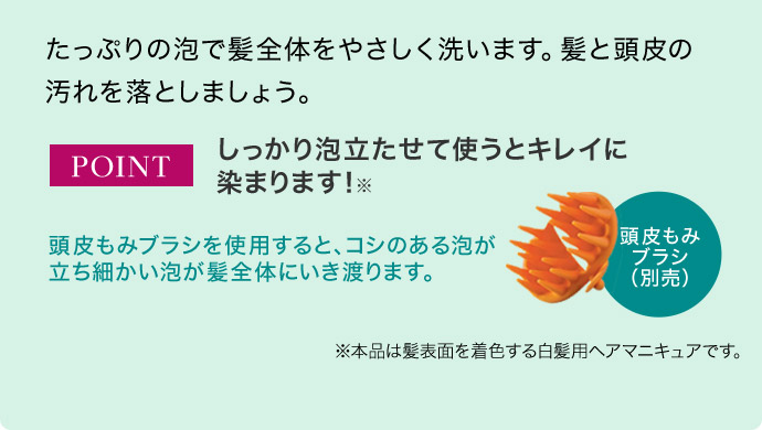 たっぷりの泡で髪全体をやさしく洗います。髪と頭皮の汚れを落としましょう。 POINT しっかり泡立たせて使うとキレイに 染まります！※ 頭皮もみブラシを使用すると、コシのある泡が立ち細かい泡が髪全体にいき渡ります。頭皮もみ ブラシ （別売）※本品は髪表面を着色する白髪用ヘアマニキュアです。