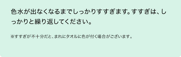 色水が出なくなるまでしっかりすすぎます。すすぎは、しっかりと繰り返してください。 ※すすぎが不十分だと、まれにタオルに色が付く場合がございます。 