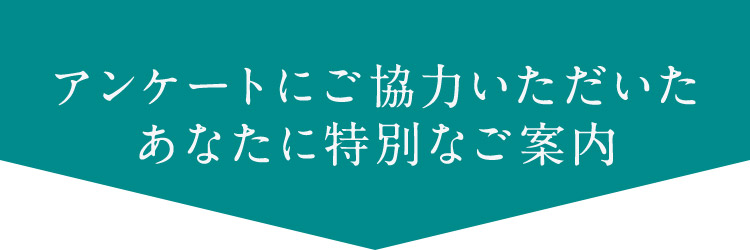 アンケートにご協力いただいた あなたに特別なご案内