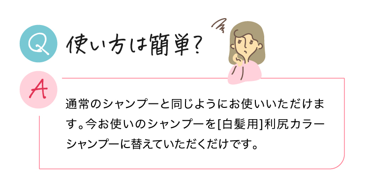 使い方は簡単？ 通常のシャンプーと同じようにお使いいただけます。今お使いのシャンプーを[白髪用]利尻カラーシャンプーに替えていただくだけです。