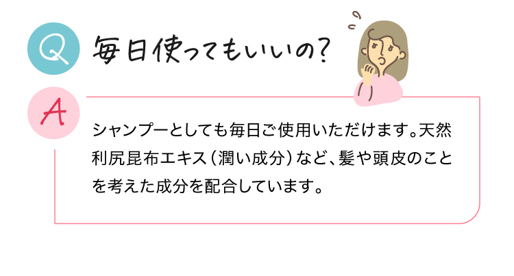 毎日使ってもいいの？ シャンプーとしても毎日ご使用いただけます。天然利尻昆布エキス（潤い成分）など、髪や頭皮のことを考えた成分を配合しています。