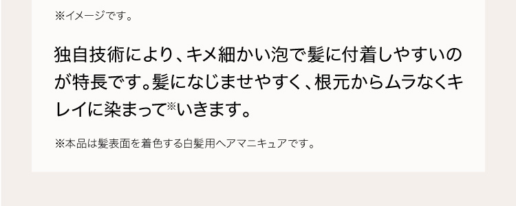 独自技術により、キメ細かい泡で髪に付着しやすいのが特長です。髪になじませやすく、根元からムラなくキレイに染まって※いきます。