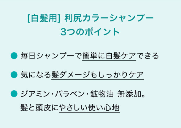 [白髪用] 利尻カラーシャンプー 3つのポイント 毎日シャンプーで簡単に白髪ケアできる 気になる髪ダメージもしっかりケア こだわりの無添加(※1)。髪と頭皮にやさしい使い心地