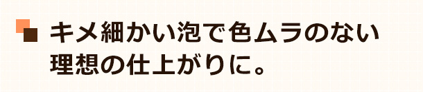 キメ細かい泡で色ムラのない理想の仕上がりに。
