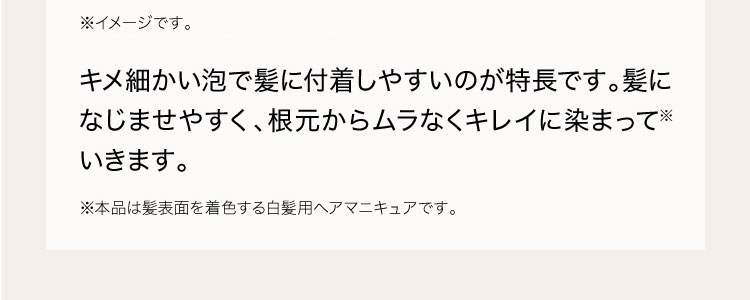 独自技術により、キメ細かい泡で髪に付着しやすいのが特長です。髪になじませやすく、根元からムラなくキレイに染まって※いきます。